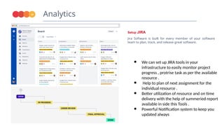 Analytics
16
Setup JIRA
Jira Software is built for every member of your software
team to plan, track, and release great software.
● We can set up JIRA tools in your
infrastructure to easily monitor project
progress , protrise task as per the available
resource .
● Help to plan of next assignment for the
individual resource .
● Better utilization of resource and on time
delivery with the help of summeried report
available in side this Tools .
● Powerful Notification system to keep you
updated always
 