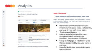Analytics
17
Setup Confluence
Create, collaborate, and keep all your work in one place
Unlike document and file-sharing tools, Confluence is open
and accessible, helping your team, and your company do
their best work together
● We can set up Confluence tools in your
infrastructure to easily create , collaborate ,
and keep all your work in one place .
● Create powerful pages
● Improve work by jointly editing pages,
giving feedback via inline or page
comments, or at-mention teammates
● Group related pages in a dedicated space
that can be accessed by you, your team, or
everyone
● Powerful Notification system to keep you
updated always
 