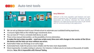 Auto test tools
18
Setup Selenium
Selenium is the most popularly used freeware and open
source automation tool. The benefits of Selenium for Test
Automation are immense. Amongst the many benefits,
Selenium is an Open-Source tool and is easy to get started
with for functional testing of web applications.
● We can set up Selenium tool in your infrastructure to automate your outdated testing experience .
● It ensures higher ROI on the initially huge investments done.
● You can test 24*7 from a remotely held device as well.
● There is less manual intervention, so the possibility of errors diminishes.
● It makes the test scripts reusable – need new scripts every time even with changes in the version of the OS on
the device and the tests can recur without any errors.
● Automation helps you find bugs at an early stage.
● Automated tests make the process more reliable and the tests more dependable.
● Most importantly, it enables testing in volumes. For instance, it allows you to run tests on thousands of mobile
devices. Now, this is impossible with Manual Testing.
 
