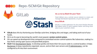 Repo /SCM/Git Repository
19
We can Set Up Stash for your Team
Stash delivers you a central, secure solution to create and
manage distributed repositories, on your own servers
● GitLab does this by shortening your DevOps cycle time, bridging silos and stages, and taking work out of your
hands.
● Git is on its way to becoming the world’s most popular version control system.
● Git can speed up development time compared to centralized version control systems like Subversion, making it a
top choice among open source and greenfield projects.
● Stash help Development Teams to develop quickly and share their Git source code in a central location, it helps
Businesses to keep repositories organized, secure, and on their own servers and IT Administrators can be
configured to fit into their environment
Setup GitLab
GitLab is a single application for the entire DevOps lifecycle
that allows teams to work together better and bring more
value to your customers, faster.
 