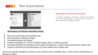 Test Automation
21
Bind up your current test suite to CI (Jenkins )
In software engineering, continuous integration (CI) means
the continuous application of quality control processes —
small units of effort, applied frequently.
Advantages of Continuous Integration Testing
● Early warning of broken/incompatible code
● Early warning of conflicting changes
● Immediate testing of all changes
● Constant availability of a “current” build for testing, demo, or release purposes
● Immediate feedback to developers on the quality, functionality, or system-wide impact of their written code
● Frequent code check-ins push developers to create modular, less complex code
Jenkins has powerful capability to setup test suite and print JUnit-compatible report , Jenkins Job can take decision on
the basis of report .
 