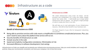Infrastructure as a code
24
Benefit of Infrastructure as a CODE
● Being able to provision services with code means a simplification to sometimes complicated processes. Plus, you
won't need to worry about the platform that service will run on.
● Security benefits of infrastructure as code
● Include security in the code
● Speed and simplicity, Configuration consistency. Minimization of risk
● Increased efficiency in software development, Cost savings
Infrastructure as Code can simplify and accelerate your infrastructure provisioning process, help you avoid mistakes and comply with
policies, keep your environments consistent, and save your company a lot of time and money.
Infrastructure as a CODE
We create infrastructure using script .we keeps all the
provision and configuration as a code and create multiple
server from same code . it will benefit you to keep tested
infrastructure with you always . You will get a single package
of code to create your Infra in one click .
We will help you to cost optimization of your infrastructure
resource , that will be direct benefit of your business cost .
On Paper blueprint of your infra for transparent networking
and security
 