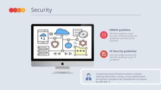Security
7
OWASP guideline
VF Security guidelines
Unauthorize access should be tracked. Complete
Audit log information. strong, mutual authentication
and dynamic encryption key management via support
for IEEE 802.1X
We have expertise to get
security certificate as per the
guidelines provided by the
authority
Last two assignment got the
SECURE certificate as per VF
guidelines
 