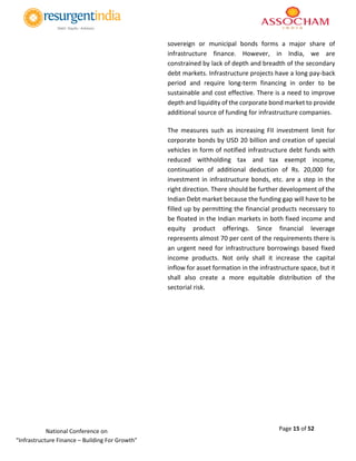 Page 15 of 52National Conference on
“Infrastructure Finance – Building For Growth”
sovereign or municipal bonds forms a major share of
infrastructure finance. However, in India, we are
constrained by lack of depth and breadth of the secondary
debt markets. Infrastructure projects have a long pay-back
period and require long-term financing in order to be
sustainable and cost effective. There is a need to improve
depth and liquidity of the corporate bond market to provide
additional source of funding for infrastructure companies.
The measures such as increasing FII investment limit for
corporate bonds by USD 20 billion and creation of special
vehicles in form of notified infrastructure debt funds with
reduced withholding tax and tax exempt income,
continuation of additional deduction of Rs. 20,000 for
investment in infrastructure bonds, etc. are a step in the
right direction. There should be further development of the
Indian Debt market because the funding gap will have to be
filled up by permitting the financial products necessary to
be floated in the Indian markets in both fixed income and
equity product offerings. Since financial leverage
represents almost 70 per cent of the requirements there is
an urgent need for infrastructure borrowings based fixed
income products. Not only shall it increase the capital
inflow for asset formation in the infrastructure space, but it
shall also create a more equitable distribution of the
sectorial risk.
 