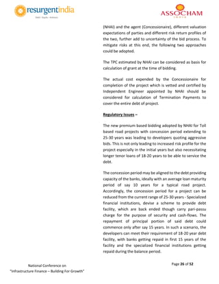 Page 26 of 52National Conference on
“Infrastructure Finance – Building For Growth”
(NHAI) and the agent (Concessionaire), different valuation
expectations of parties and different risk return profiles of
the two, further add to uncertainty of the bid process. To
mitigate risks at this end, the following two approaches
could be adopted.
The TPC estimated by NHAI can be considered as basis for
calculation of grant at the time of bidding.
The actual cost expended by the Concessionaire for
completion of the project which is vetted and certified by
Independent Engineer appointed by NHAI should be
considered for calculation of Termination Payments to
cover the entire debt of project.
Regulatory Issues –
The new premium based bidding adopted by NHAI for Toll
based road projects with concession period extending to
25-30 years was leading to developers quoting aggressive
bids. This is not only leading to increased risk profile for the
project especially in the initial years but also necessitating
longer tenor loans of 18-20 years to be able to service the
debt.
The concession period may be aligned to the debt providing
capacity of the banks, ideally with an average loan maturity
period of say 10 years for a typical road project.
Accordingly, the concession period for a project can be
reduced from the current range of 25-30 years - Specialized
financial institutions, devise a scheme to provide debt
facility, which are back ended though carry pari-passu
charge for the purpose of security and cash-flows. The
repayment of principal portion of said debt could
commence only after say 15 years. In such a scenario, the
developers can meet their requirement of 18-20 year debt
facility, with banks getting repaid in first 15 years of the
facility and the specialized financial institutions getting
repaid during the balance period.
 