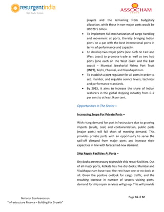 Page 36 of 52National Conference on
“Infrastructure Finance – Building For Growth”
players and the remaining from budgetary
allocation, while those in non-major ports would be
USD28.5 billion.
 To implement full mechanization of cargo handling
and movement at ports, thereby bringing Indian
ports on a par with the best international ports in
terms of performance and capacity.
 To develop two major ports (one each on East and
West coast) to promote trade as well as two hub
ports (one each on the West coast and the East
coast) – Mumbai Jawaharlal Nehru Port Trust
(JNPT), Kochi, Chennai, and Visakhapatnam.
 To establish a port regulator for all ports in order to
set, monitor, and regulate service levels, technical
and performance standards.
 By 2015, it aims to increase the share of Indian
seafarers in the global shipping industry from 6–7
per cent to at least 9 per cent.
Opportunities In The Sector –
Increasing Scope For Private Ports –
With rising demand for port infrastructure due to growing
imports (crude, coal) and containerization, public ports
(major ports) will fall short of meeting demand. This
provides private ports with an opportunity to serve the
spill-off demand from major ports and increase their
capacities in line with forecasted new demand.
Ship Repair Facilities At Ports –
Dry docks are necessary to provide ship repair facilities. Out
of all major ports, Kolkata has five dry docks, Mumbai and
Visakhapatnam have two; the rest have one or no dock at
all. Given the positive outlook for cargo traffic, and the
resulting increase in number of vessels visiting ports,
demand for ship repair services will go up. This will provide
 