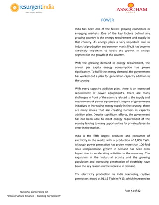 Page 41 of 52National Conference on
“Infrastructure Finance – Building For Growth”
POWER
India has been one of the fastest growing economies in
emerging markets. One of the key factors behind any
growing country is the energy requirement and supply in
that country. As energy plays a very important role in
industrial production and common man’s life, it has become
extremely important to boost the growth in energy
segment for the growth of the country.
With the growing demand in energy requirement, the
annual per capita energy consumption has grown
significantly. To fulfill the energy demand, the government
has worked out a plan for generation capacity addition in
the country.
With every capacity addition plan, there is an increased
requirement of power equipment’s. There are many
challenges in front of the country related to the supply and
requirement of power equipment’s. Inspite of government
initiatives in increasing energy supply in the country, there
are many issues that are creating barriers in capacity
addition plan. Despite significant efforts, the government
has not been able to meet energy requirement of the
country leading to many opportunities for private players to
enter in the market.
India is the fifth largest producer and consumer of
electricity in the world, with a production of 1,006 TWh.
Although power generation has grown more than 100-fold
since independence, growth in demand has been even
higher due to accelerating activities in the economy. The
expansion in the industrial activity and the growing
population and increasing penetration of electricity have
been the key reasons in the increase in demand.
The electricity production in India (excluding captive
generation) stood at 911.6 TWh in FY13, which increased to
 