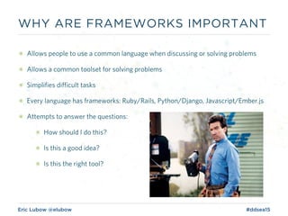 Eric Lubow @elubow #ddsea15
๏ Allows people to use a common language when discussing or solving problems
๏ Allows a common toolset for solving problems
๏ Simplifies difficult tasks
๏ Every language has frameworks: Ruby/Rails, Python/Django, Javascript/Ember.js
๏ Attempts to answer the questions:
๏ How should I do this?
๏ Is this a good idea?
๏ Is this the right tool?
WHY ARE FRAMEWORKS IMPORTANT
 