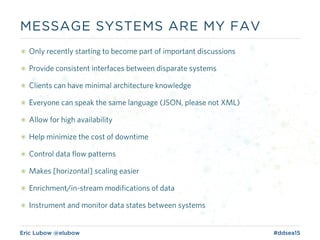 Eric Lubow @elubow #ddsea15
๏ Only recently starting to become part of important discussions
๏ Provide consistent interfaces between disparate systems
๏ Clients can have minimal architecture knowledge
๏ Everyone can speak the same language (JSON, please not XML)
๏ Allow for high availability
๏ Help minimize the cost of downtime
๏ Control data flow patterns
๏ Makes [horizontal] scaling easier
๏ Enrichment/in-stream modifications of data
๏ Instrument and monitor data states between systems
MESSAGE SYSTEMS ARE MY FAV
 