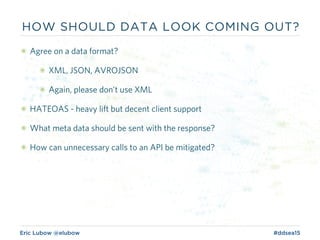 Eric Lubow @elubow #ddsea15
HOW SHOULD DATA LOOK COMING OUT?
๏ Agree on a data format?
๏ XML, JSON, AVROJSON
๏ Again, please don’t use XML
๏ HATEOAS - heavy lift but decent client support
๏ What meta data should be sent with the response?
๏ How can unnecessary calls to an API be mitigated?
 