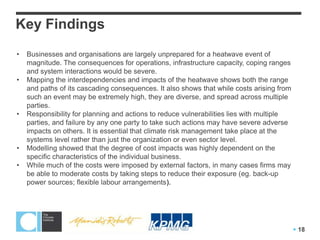 Key Findings
•   Businesses and organisations are largely unprepared for a heatwave event of
    magnitude. The consequences for operations, infrastructure capacity, coping ranges
    and system interactions would be severe.
•   Mapping the interdependencies and impacts of the heatwave shows both the range
    and paths of its cascading consequences. It also shows that while costs arising from
    such an event may be extremely high, they are diverse, and spread across multiple
    parties.
•   Responsibility for planning and actions to reduce vulnerabilities lies with multiple
    parties, and failure by any one party to take such actions may have severe adverse
    impacts on others. It is essential that climate risk management take place at the
    systems level rather than just the organization or even sector level.
•   Modelling showed that the degree of cost impacts was highly dependent on the
    specific characteristics of the individual business.
•   While much of the costs were imposed by external factors, in many cases firms may
    be able to moderate costs by taking steps to reduce their exposure (eg. back-up
    power sources; flexible labour arrangements).




                                                                                            18
 