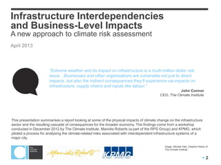 Infrastructure Interdependencies
and Business-Level Impacts
A new approach to climate risk assessment
April 2013




                       “Extreme weather and its impact on infrastructure is a multi-million dollar risk
                       issue…Businesses and other organisations are vulnerable not just to direct
                       impacts, but also the indirect consequences they‟ll experience via impacts on
                       infrastructure, supply chains and inputs like labour.”
                                                                                                      John Connor
                                                                                           CEO, The Climate Institute




This presentation summarises a report looking at some of the physical impacts of climate change on the infrastructure
sector and the resulting cascade of consequences for the broader economy. The findings come from a workshop
conducted in December 2012 by The Climate Institute, Manidis Roberts (a part of the RPS Group) and KPMG, which
piloted a process for analysing the climate-related risks associated with interdependent infrastructure systems of a
major city.

                                                                                             Image: Michael Hall, Creative Fellow of
                                                                                             The Climate Institute


                                                                                                                               2
 