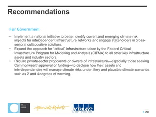 Recommendations

For Government
•   Implement a national initiative to better identify current and emerging climate risk
    impacts for interdependent infrastructure networks and engage stakeholders in cross-
    sectoral collaborative solutions.
•   Expand the approach for ―critical‖ infrastructure taken by the Federal Critical
    Infrastructure Program for Modelling and Analysis (CIPMA) to all other key infrastructure
    assets and industry sectors.
•   Require private-sector proponents or owners of infrastructure—especially those seeking
    Commonwealth approval or funding—to disclose how their assets and
    interdependencies will manage climate risks under likely and plausible climate scenarios
    such as 2 and 4 degrees of warming.




                                                                                         20
 