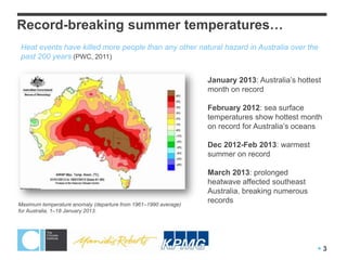 Record-breaking summer temperatures…
Heat events have killed more people than any other natural hazard in Australia over the
past 200 years (PWC, 2011)


                                                                 January 2013: Australia’s hottest
                                                                 month on record

                                                                 February 2012: sea surface
                                                                 temperatures show hottest month
                                                                 on record for Australia’s oceans

                                                                 Dec 2012-Feb 2013: warmest
                                                                 summer on record

                                                                 March 2013: prolonged
                                                                 heatwave affected southeast
                                                                 Australia, breaking numerous
Maximum temperature anomaly (departure from 1961–1990 average)
                                                                 records
for Australia, 1–18 January 2013.




                                                                                                 3
 
