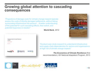 Growing global attention to cascading
consequences

“Projections of damage costs for climate change impacts typically
assess the costs of directly damaged settlements, without taking
surrounding infrastructure into account… A better understanding
of the potential for such cascading effects, their extent, and
potential responses is needed.”
                                                   World Bank, 2012




                                          “Conduct case study research to understand infrastructure
                                          and supply chain dependencies for sectors and organisations
                                          at high risk of climate change impacts”

                                                        The Economics of Climate Resilience (first
                                              recommendation), UK National Adaptation Program, 2013




                                                                                                 5
 