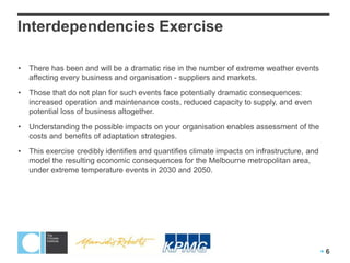 Interdependencies Exercise

•   There has been and will be a dramatic rise in the number of extreme weather events
    affecting every business and organisation - suppliers and markets.
•   Those that do not plan for such events face potentially dramatic consequences:
    increased operation and maintenance costs, reduced capacity to supply, and even
    potential loss of business altogether.
•   Understanding the possible impacts on your organisation enables assessment of the
    costs and benefits of adaptation strategies.
•   This exercise credibly identifies and quantifies climate impacts on infrastructure, and
    model the resulting economic consequences for the Melbourne metropolitan area,
    under extreme temperature events in 2030 and 2050.




                                                                                              6
 
