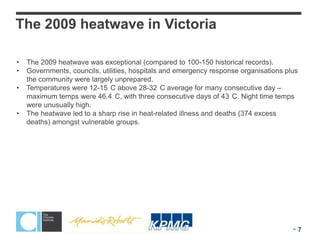 The 2009 heatwave in Victoria

•   The 2009 heatwave was exceptional (compared to 100-150 historical records).
•   Governments, councils, utilities, hospitals and emergency response organisations plus
    the community were largely unprepared.
•   Temperatures were 12-15 C above 28-32 C average for many consecutive day –
    maximum temps were 46.4 C, with three consecutive days of 43 C. Night time temps
    were unusually high.
•   The heatwave led to a sharp rise in heat-related illness and deaths (374 excess
    deaths) amongst vulnerable groups.




                                                                                       7
 