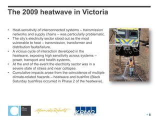 The 2009 heatwave in Victoria* ($* $#&$&+, ) (-. ' #, ) ' . (, /(
                       !" #$%' ($)
                             &
                                          + /-$' & & ($) * (% " " 0) + + ' (& (1. $& $3. ' 4
                                           )     -0%0-.        ,       &. ,        2       (
                                             & (' , 0& -) (50' & + (. 7#. -+ ) % (, /(899: (
                                              1.     1.          -$6$)  !
                                                                             . .
•   Heat-sensitivity of interconnected systems – transmission                                                       (
    networks and supply chains – was particularly problematic.
•   The city’s electricity sector stood out as the most                                                             (
    vulnerable to heat – transmission, transformer and
    distribution faults/failure.
•   A vicious cycle of interaction developed in the
    heatwave, exposing high sensitivity across systems –
    power, transport and health systems.
•   At the end of the event the electricity sector was in a
    severe state of stress and near collapse.
•   Cumulative impacts arose from the coincidence of multiple
    climate-related hazards – heatwave and bushfire (Black
    Saturday bushfires occurred in Phase 2 of the heatwave).




                                                           !


                                                                         "#$ $ $ ( !) *!+ , , - . /! !+ &%) #&0 01 &% !, 2( !
                                                                           %&%'                           $ !, $ (
                                              !
                                                       !                                                           8
                                                                         - 4&5% $ #!. ( 6( &782!/&8$$ 9:!*; #4( 4!<9!% !
                                                                              &%)                   0%               2(
 