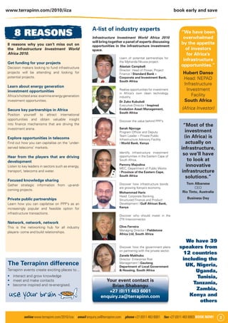 www.terrapinn.com/2010/iiza                                                                                         book early and save



                                                         A-list of industry experts
    8 REASONS                                            Infrastructure Investment World Africa 2010
                                                                                                                       “We have been
                                                                                                                        overwhelmed
                                                         will bring together a panel of experts discussing             by the appetite
8 reasons why you can’t miss out on                      opportunities in the infrastructure investment
the Infrastructure Investment World                      space.                                                          of investors
Africa 2010.                                                                                                              for Africa’s
                                                                           Learn of potential partnerships for
                                                                           the Mphanda Nkuwa project.
                                                                                                                        infrastructure
Get funding for your projects
Decision makers looking to fund infrastructure                             Alastair Campbell                           opportunities.”
                                                                           Director: Head of Power, Project
projects will be attending and looking for                                 Finance I Standard Bank –                    Hubert Danso
potential projects.                                                        Corporate and Investment Bank,               Head: NEPAD
                                                                           South Africa
                                                                                                                        Infrastructure
Learn about energy generation
investment opportunities                                                   Realise opportunities for investment          Investment
                                                                           in Africa’s own clean technology
Africa’s hottest area: examine energy generation                           industry.
                                                                                                                            Facility
investment opportunities.                                                  Dr Zuko Kubukeli                             South Africa
                                                                           Executive Director I Inspired
Secure key partnerships in Africa                                          Evolution Asset Management,                 (Africa Investor)
                                                                           South Africa
Position yourself to attract international
opportunities and obtain valuable insight                                  Discover the value behind PPP’s
into ﬁnance mechanisms that are driving the                                                                             “Most of the
investment arena.                                                          Serah Njoroge
                                                                           Program Ofﬁcer and Deputy                     investment
Explore opportunities in telecoms
                                                                           Team Leader – Private Public
                                                                           Infrastructure Advisory Facility
                                                                                                                         (in Africa) is
Find out how you can capitalise on the ‘under-                             I World Bank, Kenya                            actually on
served telecoms’ markets.                                                                                              infrastructure,
                                                                           Identify infrastructure investment
                                                                           opportunities in the Eastern Cape of
                                                                                                                        so we’ll have
Hear from the players that are driving
development                                                                South Africa.                                   to look at
Listen to key leaders in sectors such as energy,                           Pemmy Majodina                                 innovative
                                                                           MEC, Department of Public Works
transport, telecoms and water.                                             I Province of the Eastern Cape,             infrastructure
                                                                           South Africa
                                                                                                                          solutions.”
Focused knowledge sharing
Gather strategic information from up-and-                                  Discover how infrastructure bonds             Tom Albanese
                                                                           are growing Kenya’s economy.                        CEO
coming projects.
                                                                           Mohammad Haris                              Rio Tinto, Australia
                                                                           Head: Corporate Banking,
Private public partnerships                                                Structured Finance and Product
                                                                                                                          Business Day
Learn how you can capilatise on PPP’s as an                                Development I Gulf African Bank,
increasingly popular and feasible option for                               Kenya
infrastructure transactions.
                                                                           Discover who should invest in the
                                                                           ZTK Interconnector.
Network, network, network
This is the networking hub for all industry                                Clive Ferreira
                                                                           Managing Director I Fieldstone
players- come and build relationships.
                                                                           Africa Ltd, South Africa

                                                                                                                         We have 39
                                                                           Discover how the government plans          speakers from
                                                                           on partnering with the private sector.
                                                                           Zanele Makhubu
                                                                                                                       12 countries
                                                                           Director: Enterprise Risk                   including the
The Terrapinn difference                                                   Management I Gauteng
                                                                           Department of Local Government               UK, Nigeria,
Terrapinn events create exciting places to...                              & Housing, South Africa                          Uganda,
   interact and grow knowledge                                                                                               Tunisia,
   meet and make contacts                                        Your event contact is
   become inspired and re-energised.                                                                                       Tanzania,
                                                                   Brian Shabangu

 use your brain                                                   +27 (0)11 463 6001                                        Zambia,
                                                               enquiry.za@terrapinn.com                                   Kenya and
                                                                                                                              others


           online www.terrapinn.com/2010/iiza | email enquiry.za@terrapinn.com | phone +27 (0)11 463 6001 | fax +27 (0)11 463 6903 BOOK NOW!   3
 