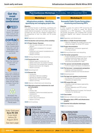 book early and save                                                               Infrastructure Investment World Africa 2010



                                            Post-Conference Workshops Wednesday, 10th of November 2010
        Get the
         most
                                                      Workshop I                                OR                     Workshop II
      from your
     conference                       Infrastructure projects – identifying,                          Successful Public Private Partnerships –
                                     quantifying and managing project risks                               structuring and ﬁnancing PPP’s
                                   Objective                                                         Objective
                                   This workshop focuses on identifying, quantifying and             In order to access the world of PPP structuring and
                                   managing project risks using transport investment –               ﬁnancing PPP’s it is critical to master the various
       A fun, high-speed           mainly road and rail projects – as its main case study. It        components of a PPP transaction – this workshop
     session for making            considers key risks and risk mitigation strategies from           will provide participants with simpliﬁed PPP concept
      new contacts and             the perspectives of both the public and the private               explanation together with relevant international case
     exchanging details.           sectors.                                                          studies.
                                   08:30 Registration and refreshments                               08:30 Registration and refreshments
                                   09:00 Introduction and summary of the workshop                    09:00 What is a Public Private Partnership?
       Arrange meetings                                                                                     Selection strategies of a project structure and
                                   09:15 Project ﬁnance: Overview
       online before you                                                                                    setting the stage: the African PPP market
                                           How do roads compare with other asset
     arrive. Access event                  classes?                                                  10:00 Project documentation
      resources, such as                   Public sector comparators for transport                           PPP agreement / concession agreement
       white papers and                    projects                                                          Drawing contracts
     presentations, after                  Investment and investor considerations for
                                           transport projects                                        10:30 Morning refreshments and networking
          you’ve left.
                                           Session summary                                           11:00 The banker perspective
                                   10:30 Morning refreshments and networking                                 Project bankability and different forms of debt
                                                                                                             Lending criteria and project cash ﬂows
                                   11:00 Construction risk                                                   Mandate, term sheet, debt and equity
     More than listening,                  Different types of construction risk                              structures and syndication of debt
      interact with our                    Global construction risk research ﬁndings
                                           Construction risk revisited (new research)                11:30 The sponsor and shareholder perspective
          panelists
                                           Popular construction risk mitigants                               Forms of support and equity considerations
                                           Session summary
                                                                                                     12:00 The borrower / concessionaire perspective
                                   12:30 Networking lunch                                                    Creating a winning consortium
                                                                                                             Selection of bankers and ﬁnancial advisors
    This is your chance to         13:30 Demand risk
                                           Introduction                                              12:30 Networking lunch
    shape the conference
    agenda. You select the                 Overview of demand modelling
                                                                                                     13:30 The legal and regulatory environment
                                           Demand risk research ﬁndings
     topic and presenters.                                                                                   An overview of a country’s framework
                                           Requirements from demand studies
      So bring along your                  Session summary
                                                                                                             Obstacles and opportunities
      ideas and get ready
                                                                                                     14:00 PPP project life cycle
      to make a name for           15:00 Afternoon refreshments and networking
                                                                                                             Feasibility study and treasury approval by
            yourself.              15:30 Alternative payment mechanisms for road                             government
                                         and rail projects                                                   Contract negotiation and PPP contract
                                           Tolls                                                             monitoring
                                           Shadow tolls                                                      Potential reﬁnancing of a project: the ﬁnancial
                                           Availability / performance-based payment                          motivation for reﬁnancing?
                                           mechanisms                                                14:30 Case studies
        We lessen this                     Other approaches
    brochure’s impact on                                                                             15:30 Afternoon refreshments and networking
                                           Credit rating considerations
     the environment by                    Session summary                                           16:00 Managing risks in PPP’s and infrastructure
    using environmentally                                                                                  projects
        friendly paper.            16:30 End of workshop
                                                                                                     16:30 Essential risk evaluation techniques
                                                                                                     17:00 End of workshop
                                    Your workshop leader
                                                Dr Robert Bain
     3-day Gold pass                            Infrastructure Investment Analyst
                                                I RBConsult, United Kingdom                           Your workshop leader
      Save R3 328                               Dr Bain runs his own ﬁrm, RBconsult,                              Delia Reardon
       if you book                              providing advice on credit and technical                          PPP and Project Finance Specialist
                                                issues relating to transport investment                           I Inkuma Project Finance Consulting
        before 20                               to development and commercial banks,                              Delia was the Technical Partner to the
      August 2010                               pension funds and infrastructure funds. He                        SADC Banking from June 2007-September
                                                is the author of ‘Toll Road Trafﬁc & Revenue                      2008 and is a trainer in Project Finance and
     See back page                              Forecasts: An Interpreter’s Guide.’                               PPPs in all sectors of the SADC region.




6    BOOK NOW! online www.terrapinn.com/2010/iiza | email enquiry.za@terrapinn.com | phone +27 (0)11 463 6001 | fax +27 (0)11 463 6903
 