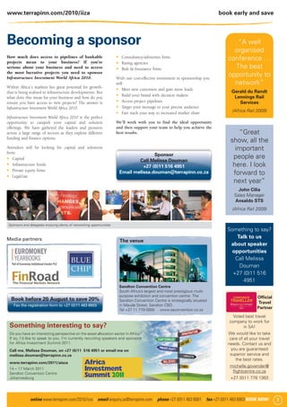 www.terrapinn.com/2010/iiza                                                                                                  book early and save




Becoming a sponsor                                                                                                                 “A well
                                                                                                                                  organised
How much does access to pipelines of bankable                           Consultancy/advisories ﬁrms                             conference …
projects mean to your business? If you’re                               Rating agencies
serious about your business and need to access                          Risk & Insurance ﬁrms                                     The best
the most lucrative projects you need to sponsor
Infrastructure Investment World Africa 2010.                         With one cost-effective investment in sponsorship you
                                                                                                                                opportunity to
                                                                     will:                                                        network”
Within Africa’s markets lies great potential for growth-
                                                                         Meet new customers and gain more leads
that is being realised in infrastructure developments. But                                                                        Gerald du Randt
                                                                         Build your brand with decision makers                     Lennings Rail
what does this mean for your business and how do you
ensure you have access to new projects? The answer is                    Access project pipelines                                    Services
Infrastructure Investment World Africa 2010.                             Target your message to your precise audience
                                                                         Fast track your way to increased market share            (Africa Rail 2009)
Infrastructure Investment World Africa 2010 is the perfect
opportunity to catapult your capital and solution                    We’ll work with you to ﬁnd the ideal opportunity
offerings. We have gathered the leaders and pioneers                 and then support your team to help you achieve the
across a large range of sectors as they explore different            best results.                                                  “Great
funding and ﬁnance options.
                                                                                                                                 show, all the
Attendees will be looking for capital and solutions                                                                                important
from:
                                                                                     Sponsor                                      people are
   Capital                                                                    Call Melissa Douman
   Infrastructure funds                                                         +27 (0)11 516 4951                                here. I look
   Private equity ﬁrms
   Legal/tax
                                                                      Email melissa.douman@terrapinn.co.za                        forward to
                                                                                                                                  next year”
                                                                                                                                     John Cilia
                                                                                                                                   Sales Manager
                                                                                                                                   Ansaldo STS
                                                                                                                                  (Africa Rail 2009)


Sponsors and delegates enjoying plenty of networking opportunities
                                                                                                                                Something to say?
Media partners                                                                                                                      Talk to us
                                                                      The venue
                                                                                                                                 about speaker
                                                                                                                                  opportunities
                                                                                                                                   Call Melissa
                                                                                                                                     Douman
                                                                                                                                  +27 (0)11 516
                                                                                                                                       4951
                                                                      Sandton Convention Centre
                                                                      South Africa’s largest and most prestigious multi-
                                                                      purpose exhibition and convention centre. The                             Ofﬁcial
  Book before 20 August to save 20%                                   Sandton Convention Centre is strategically situated
                                                                                                                                                 Travel
    Fax the registration form to +27 (0)11 463 6903                   in Maude Street, Sandton CBD.
                                                                      Tel +27 11 779 0000 www.saconvention.co.za
                                                                                                                                                Partner
                                                                                                                                  Voted best travel
                                                                                                                                company to work for
 Something interesting to say?                                                                                                         in SA!
 Do you have an interesting perspective on the asset allocation sector in Africa?                                               We would like to take
 If so, I’d like to speak to you. I’m currently recruiting speakers and sponsors                                                 care of all your travel
 for Africa Investment Summit 2011.                                                                                             needs. Contact us and
 Call me, Melissa Douman, on +27 (0)11 516 4951 or email me on                                                                    you are guaranteed
 melissa.douman@terrapinn.co.za                                                                                                  superior service and
                                                                                                                                    the best rates.
 www.terrapinn.com/2011/aisza
                                                                                                                                 michelle.govender@
 14 – 17 March 2011
 Sandton Convention Centre
                                                                                                                                  ﬂightcentre.co.za
 Johannesburg                                                                                                                    +27 (0)11 778 1363



              online www.terrapinn.com/2010/iiza | email enquiry.za@terrapinn.com | phone +27 (0)11 463 6001 | fax +27 (0)11 463 6903 BOOK NOW!            7
 