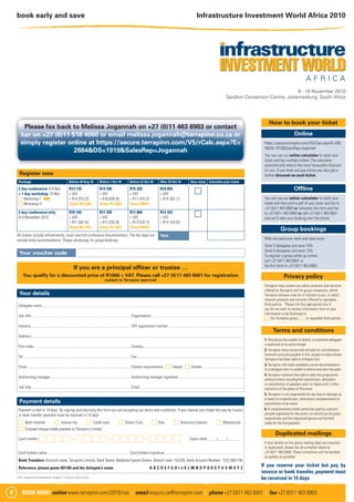 book early and save                                                                                                                                                                            Infrastructure Investment World Africa 2010




                                                                                                                                                                                                                                                                 8 - 10 November 2010
                                                                                                                                                                                                                                  Sandton Convention Centre, Johannesburg, South Africa




                                                                                                                                                                                                                                                            How to book your ticket
        Please fax back to Melissa Jogannah on +27 (0)11 463 6903 or contact
       her on +27 (0)11 516 4060 or email melissa.jogannah@terrapinn.co.za or                                                                                                                                                                                                 Online
       simply register online at https://secure.terrapinn.com/V5/rCalc.aspx?E=                                                                                                                                                                           https://secure.terrapinn.com/V5/rCalc.aspx?E=288
                                                                                                                                                                                                                                                         4&DS=1919&SalesRep=Jogannah
                         2884&DS=1919&SalesRep=Jogannah
                                                                                                                                                                                                                                                         You can use our online calculator to tailor your
                                                                                                                                                                                                                                                         ticket and buy multiple tickets.The calculator
                                                                                                                                                                                                                                                         automatically selects the most favourable discount
                                                                                                                                                                                                                                                         for you. If you book and pay online you also get a
      Register now                                                                                                                                                                                                                                       further discount on each ticket.
     Package                                               Before 20 Aug 10                Before 1 Oct 10                 Before 22 Oct 10                 After 22 Oct 10                 How many Calculate your ticket

     2 day conference 8-9 Nov                              R13 135                         R14 595                         R15 325                          R16 055
                                                                                                                                                                                                 c                                                                            Ofﬂine
     + 1 day workshop 10 Nov                               + VAT                           + VAT                           + VAT                            + VAT
     c Workshop I OR                                       = R14 973.33                    = R16 638.30                    = R17 470.22                     = R18 302.13                                                                                 You can use our online calculator to tailor your
     c Workshop II                                         (Save R3 328)                   (Save R1 663)                   (Save R831)                                                                                                                   ticket and then print a pdf of your order and fax to
                                                                                                                                                                                                                                                         +27 (0)11 463 6903 or complete this form and fax
     2 day conference only
     8-9 November 2010
                                                           R10 165
                                                           + VAT
                                                                                           R11 295
                                                                                           + VAT
                                                                                                                           R11 860
                                                                                                                           + VAT
                                                                                                                                                            R12 425
                                                                                                                                                            + VAT
                                                                                                                                                                                                 c                                                       to +27 (0)11 463 6903 or call +27 (0)11 463 6001
                                                                                                                                                                                                                                                         and we’ll take your booking over the phone
                                                           = R11 587.53                    = R12 876.30                    = R13 520.12                     = R14 163.93
                                                           (Save R2 576)                   (Save R1 287)                   (Save R643)
                                                                                                                                                                                                                                                                    Group bookings
    All tickets include refreshments, lunch and full conference documentation. The fee does not                                                             Total
    include hotel accommodation. Please photocopy for group bookings.                                                                                                                                                                                    Why not send your team and save more.
                                                                                                                                                                                                                                                         Send 3 delegates and save 10%
                                                                                                                                                                                                                                                         Send 6 delegates and save 15%
      Your voucher code                                                                                                                                                                                                                                  To register a group either go online,
                                                                                                                                                                                                                                                         call +27 (0)11 463 6001 or
                                                                                                                                                                                                                                                         fax this form to +27 (0)11 463 6903
                                                               If you are a principal ofﬁcer or trustee …
         You qualify for a discounted price of R1000 + VAT. Please call +27 (0)11 463 6001 for registration                                                                                                                                                            Privacy policy
                                                                                                (subject to Terrapinn approval)
                                                                                                                                                                                                                                                         Terrapinn may contact you about products and services
                                                                                                                                                                                                                                                         offered by Terrapinn and its group companies, which
      Your details                                                                                                                                                                                                                                       Terrapinn believes may be of interest to you, or about
                                                                                                                                                                                                                                                         relevant products and services offered by reputable
     Delegate name ..........................................................................................................................................................................................................................            third parties. Please tick the appropriate box if
                                                                                                                                                                                                                                                         you do not wish to receive information from or your
                                                                                                                                                                                                                                                         information to be disclosed to:
     Job title ............................................................................................................Organisation....................................................................................................
                                                                                                                                                                                                                                                         c the Terrapinn group; c or reputable third parties.

     Industry.............................................................................................................VAT registration number .................................................................................
                                                                                                                                                                                                                                                               Terms and conditions
     Address .....................................................................................................................................................................................................................................
                                                                                                                                                                                                                                                         1. Should you be unable to attend, a substitute delegate
                                                                                                                                                                                                                                                         is welcome at no extra charge
     Post code ..........................................................................................................Country ............................................................................................................
                                                                                                                                                                                                                                                         2. Terrapinn does not provide refunds for cancellations.
                                                                                                                                                                                                                                                         Invoiced sums are payable in full, except in cases where
     Tel .....................................................................................................................Fax ...................................................................................................................
                                                                                                                                                                                                                                                         Terrapinn has been able to mitigate loss
                                                                                                                                                                                                                                                         3. Terrapinn will make available course documentation
     Email.................................................................................................................Dietary requirements c Halaal c Kosher ...........................................
                                                                                                                                                                                                                                                         to a delegate who is unable to attend and who has paid
                                                                                                                                                                                                                                                         4. Terrapinn reserves the right to alter the programme
     Authorising manager........................................................................................Authorising manager signature ......................................................................
                                                                                                                                                                                                                                                         without notice including the substitution, alteration
                                                                                                                                                                                                                                                         or cancellation of speakers and / or topics and / or the
     Job title ............................................................................................................Email ...............................................................................................................         alteration of the dates of the event
                                                                                                                                                                                                                                                         5. Terrapinn is not responsible for any loss or damage as
                                                                                                                                                                                                                                                         a result of a substitution, alternation, postponement or
      Payment details                                                                                                                                                                                                                                    cancellation of an event
     Payment is due in 14 days. By signing and returning this form you are accepting our terms and conditions. If you reserve your ticket but pay by invoice                                                                                             6. A complimentary ticket cannot be used by a person
     or bank transfer payment must be received in 14 days                                                                                                                                                                                                already registered for the event, no refund can be given
                                                                                                                                                                                                                                                         respectively and the registered person will be held
     c Bank transfer    c Invoice me         c Credit card                                                     c Diners Club                       c Visa                  c American Express                           c Mastercard                     liable for the full payment
     c Crossed cheque made payable to Terrapinn Limited
                                                                                                                                                                                                                                                                Duplicated mailings
     Card number          cccc-cccc-cccc-cccc                                                                                                                                               Expiry date: ____/____/______
                                                                                                                                                                                                                                                         If your details on the above mailing label are incorrect
                                                                                                                                                                                                                                                         or duplicated, please fax all corrected labels to
     Card holders name ..........................................................................................Card holders signature ....................................................................................                             +27 (0)11 463 6903. These corrections will be handled
                                                                                                                                                                                                                                                         as quickly as possible.
     Bank Transfers: Account name: Terrapinn Limited, Bank Name: Nedbank Epsom Downs, Branch code: 152205, Bank Account Number: 1522 069 100
     Reference: please quote 401185 and the delegate’s name                                                                                      ABCDEFGHIJKLMNOPQRSTUVWXYZ
                                                                                                                                                                                                                                                        If you reserve your ticket but pay by
                                                                                                                                                                                                                                                        invoice or bank transfer, payment must
    2742 Designed and produced by Terrapinn. Printed by Quarto Press.
                                                                                                                                                                                                                                                        be received in 14 days

8       BOOK NOW! online www.terrapinn.com/2010/iiza | email enquiry.za@terrapinn.com | phone +27 (0)11 463 6001 | fax +27 (0)11 463 6903
 