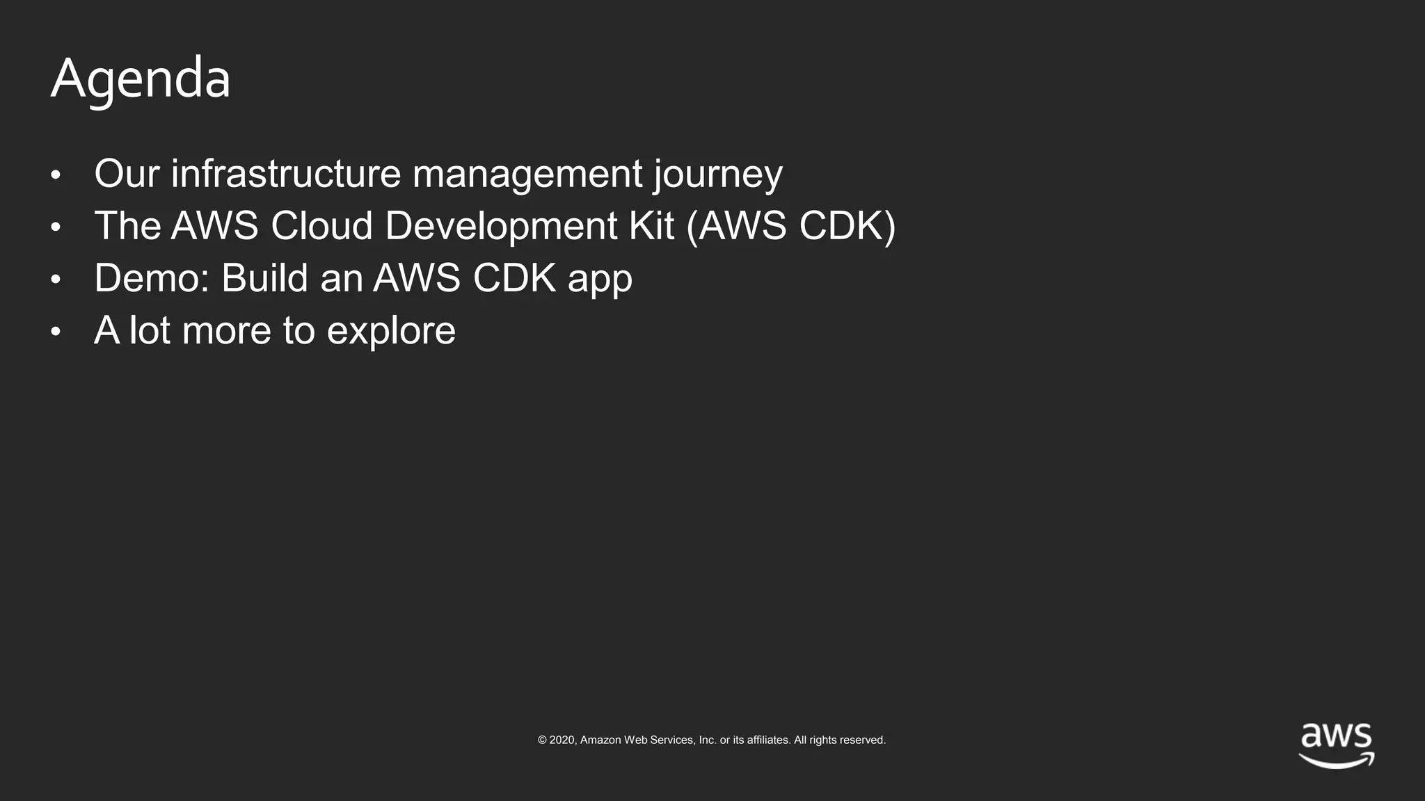 © 2020, Amazon Web Services, Inc. or its affiliates. All rights reserved.
Agenda
• Our infrastructure management journey
• The AWS Cloud Development Kit (AWS CDK)
• Demo: Build an AWS CDK app
• A lot more to explore
 