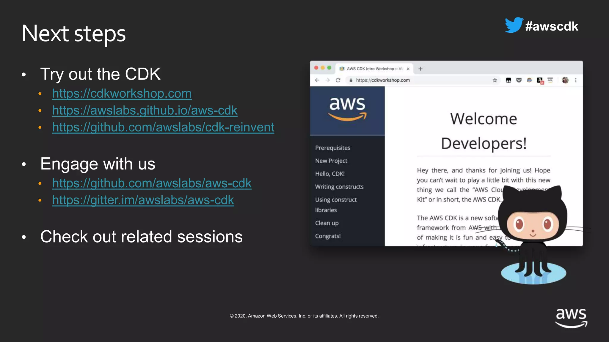 © 2020, Amazon Web Services, Inc. or its affiliates. All rights reserved.
Nextsteps
• Try out the CDK
• https://cdkworkshop.com
• https://awslabs.github.io/aws-cdk
• https://github.com/awslabs/cdk-reinvent
• Engage with us
• https://github.com/awslabs/aws-cdk
• https://gitter.im/awslabs/aws-cdk
• Check out related sessions
 