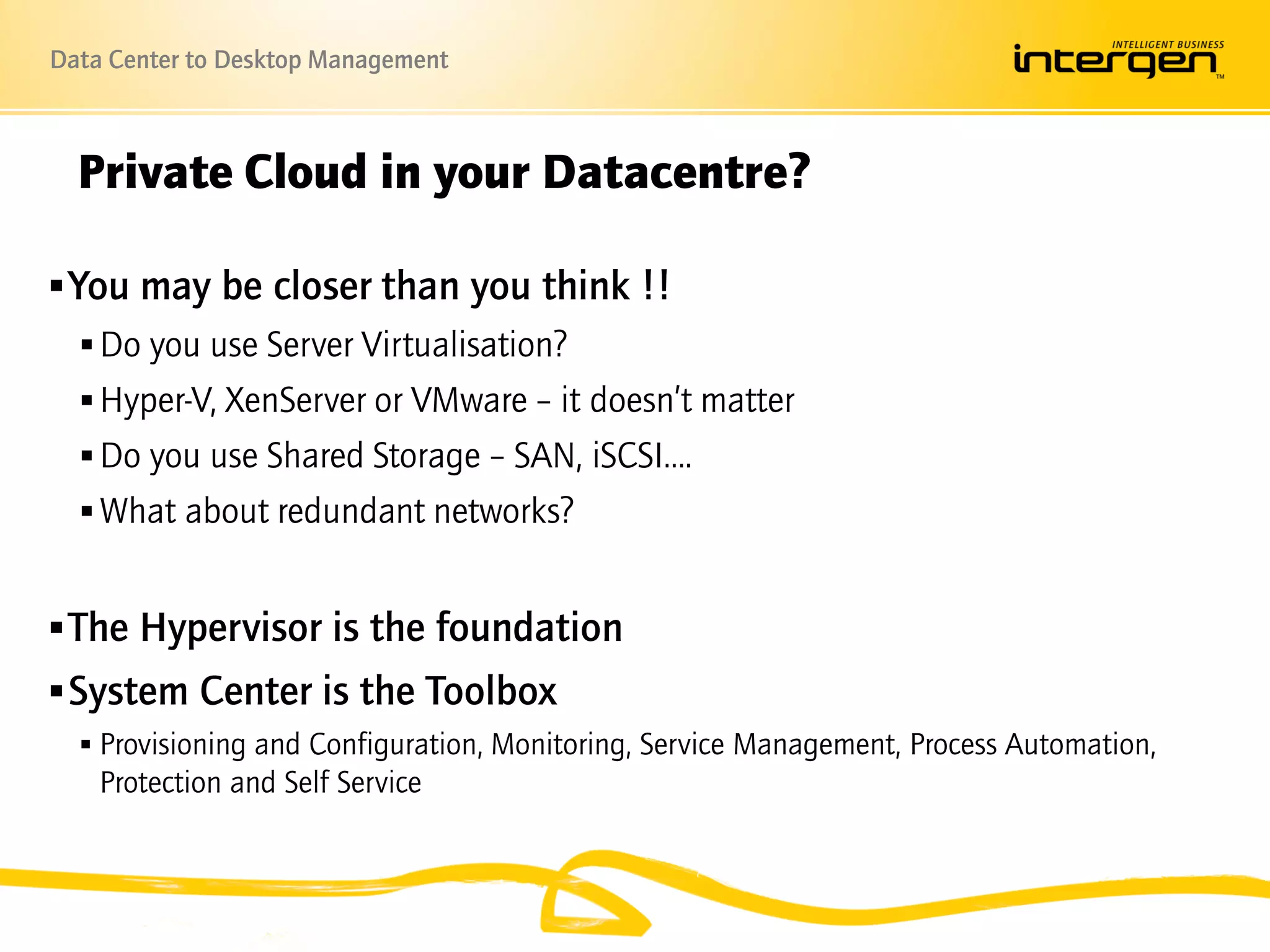 Data Center to Desktop Management



  Private Cloud in your Datacentre?

 You may be closer than you think !!
    Do you use Server Virtualisation?
    Hyper-V, XenServer or VMware – it doesn’t matter
    Do you use Shared Storage – SAN, iSCSI….
    What about redundant networks?


 The Hypervisor is the foundation
 System Center is the Toolbox
   Provisioning and Configuration, Monitoring, Service Management, Process Automation,
    Protection and Self Service
 