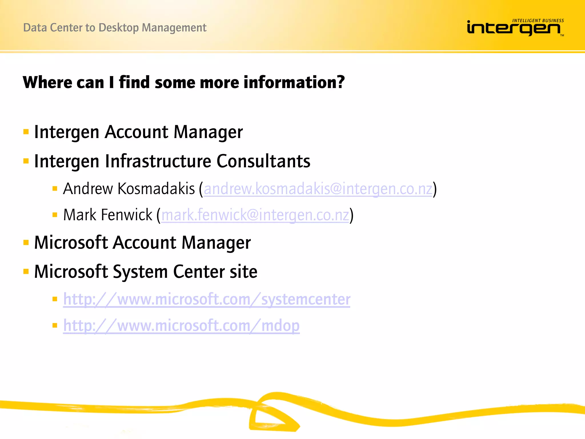 Data Center to Desktop Management



Where can I find some more information? – Please Remove

 Intergen Account Manager
 Intergen Infrastructure Consultants
      Andrew Kosmadakis (andrew.kosmadakis@intergen.co.nz)
      Mark Fenwick (mark.fenwick@intergen.co.nz)
 Microsoft Account Manager
 Microsoft System Center site
      http://www.microsoft.com/systemcenter
      http://www.microsoft.com/mdop
 