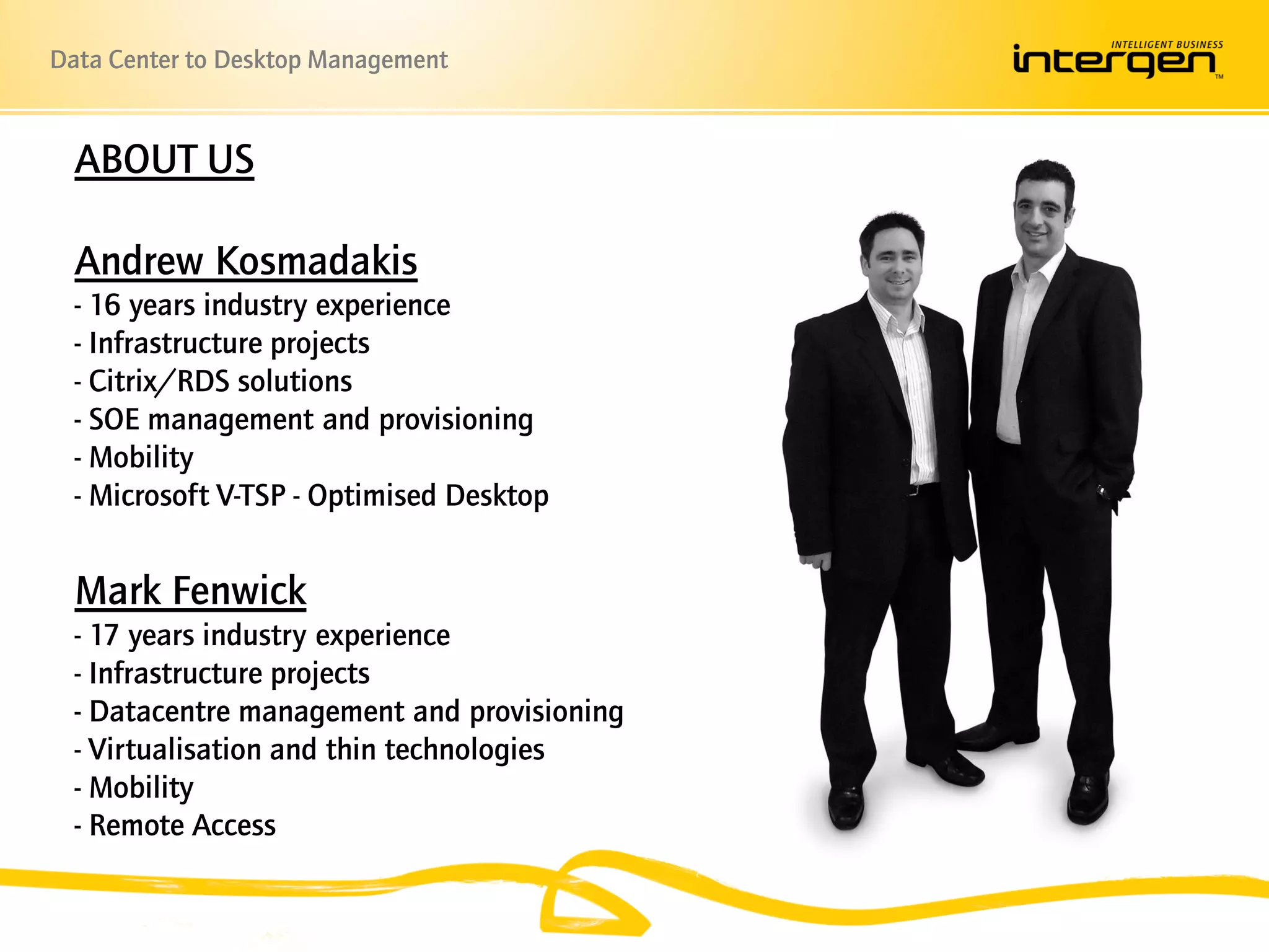 Data Center to Desktop Management


  ABOUT US

  Andrew Kosmadakis
  - 16 years industry experience
  - Infrastructure projects
  - Citrix/RDS solutions
  - SOE management and provisioning
  - Mobility
  - Microsoft V-TSP - Optimised Desktop


  Mark Fenwick
  - 17 years industry experience
  - Infrastructure projects
  - Datacentre management and provisioning
  - Virtualisation and thin technologies
  - Mobility
  - Remote Access
 