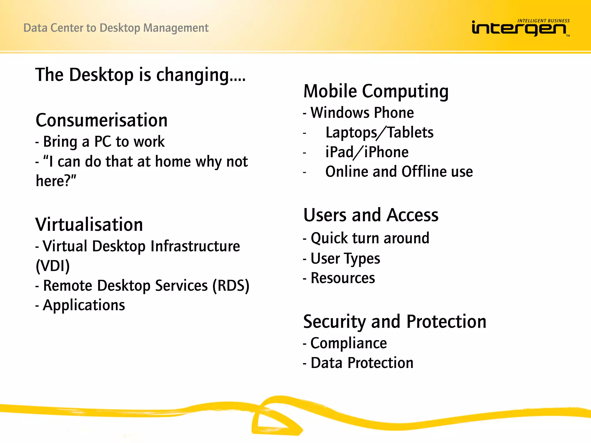 Data Center to Desktop Management


  The Desktop is changing….
                                     Mobile Computing
                                     - Windows Phone
  Consumerisation
                                     - Laptops/Tablets
  - Bring a PC to work
                                     - iPad/iPhone
  - “I can do that at home why not
                                     - Online and Offline use
  here?”

  Virtualisation                     Users and Access
  - Virtual Desktop Infrastructure   - Quick turn around
  (VDI)                              - User Types
  - Remote Desktop Services (RDS)    - Resources
  - Applications
                                     Security and Protection
                                     - Compliance
                                     - Data Protection
 