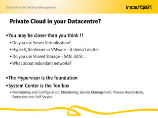 Data Center to Desktop Management



  Private Cloud in your Datacentre?

 You may be closer than you think !!
    Do you use Server Virtualisation?
    Hyper-V, XenServer or VMware – it doesn’t matter
    Do you use Shared Storage – SAN, iSCSI….
    What about redundant networks?


 The Hypervisor is the foundation
 System Center is the Toolbox
   Provisioning and Configuration, Monitoring, Service Management, Process Automation,
    Protection and Self Service
 