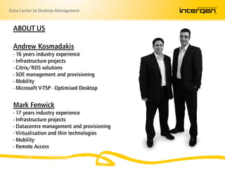 Data Center to Desktop Management


  ABOUT US

  Andrew Kosmadakis
  - 16 years industry experience
  - Infrastructure projects
  - Citrix/RDS solutions
  - SOE management and provisioning
  - Mobility
  - Microsoft V-TSP - Optimised Desktop


  Mark Fenwick
  - 17 years industry experience
  - Infrastructure projects
  - Datacentre management and provisioning
  - Virtualisation and thin technologies
  - Mobility
  - Remote Access
 