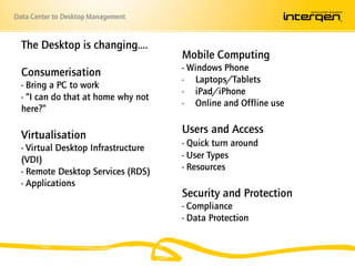 Data Center to Desktop Management


  The Desktop is changing….
                                     Mobile Computing
                                     - Windows Phone
  Consumerisation
                                     - Laptops/Tablets
  - Bring a PC to work
                                     - iPad/iPhone
  - “I can do that at home why not
                                     - Online and Offline use
  here?”

  Virtualisation                     Users and Access
  - Virtual Desktop Infrastructure   - Quick turn around
  (VDI)                              - User Types
  - Remote Desktop Services (RDS)    - Resources
  - Applications
                                     Security and Protection
                                     - Compliance
                                     - Data Protection
 