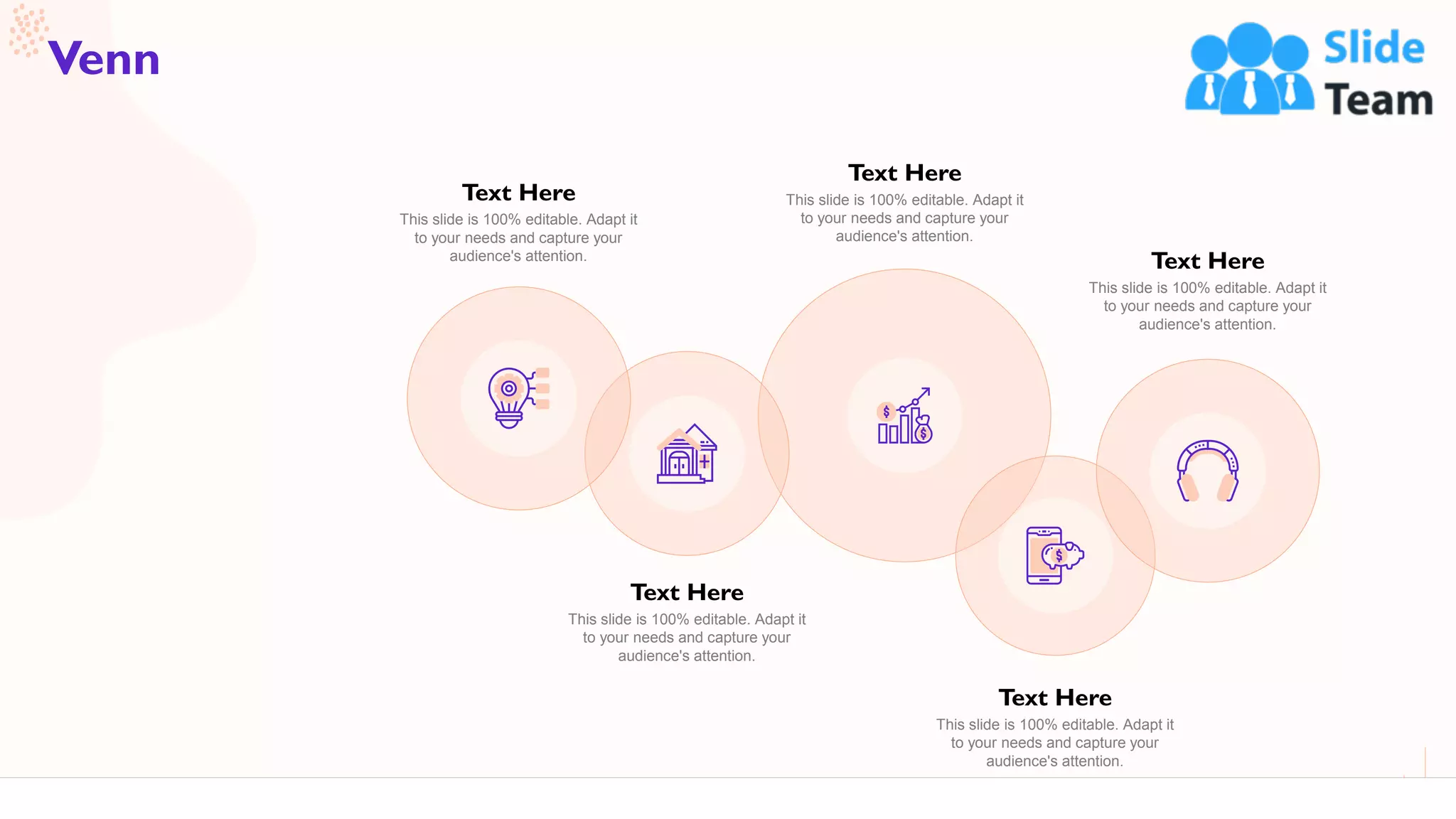 62
Venn
Text Here
This slide is 100% editable. Adapt it
to your needs and capture your
audience's attention.
Text Here
This slide is 100% editable. Adapt it
to your needs and capture your
audience's attention.
Text Here
This slide is 100% editable. Adapt it
to your needs and capture your
audience's attention.
Text Here
This slide is 100% editable. Adapt it
to your needs and capture your
audience's attention.
Text Here
This slide is 100% editable. Adapt it
to your needs and capture your
audience's attention.
 