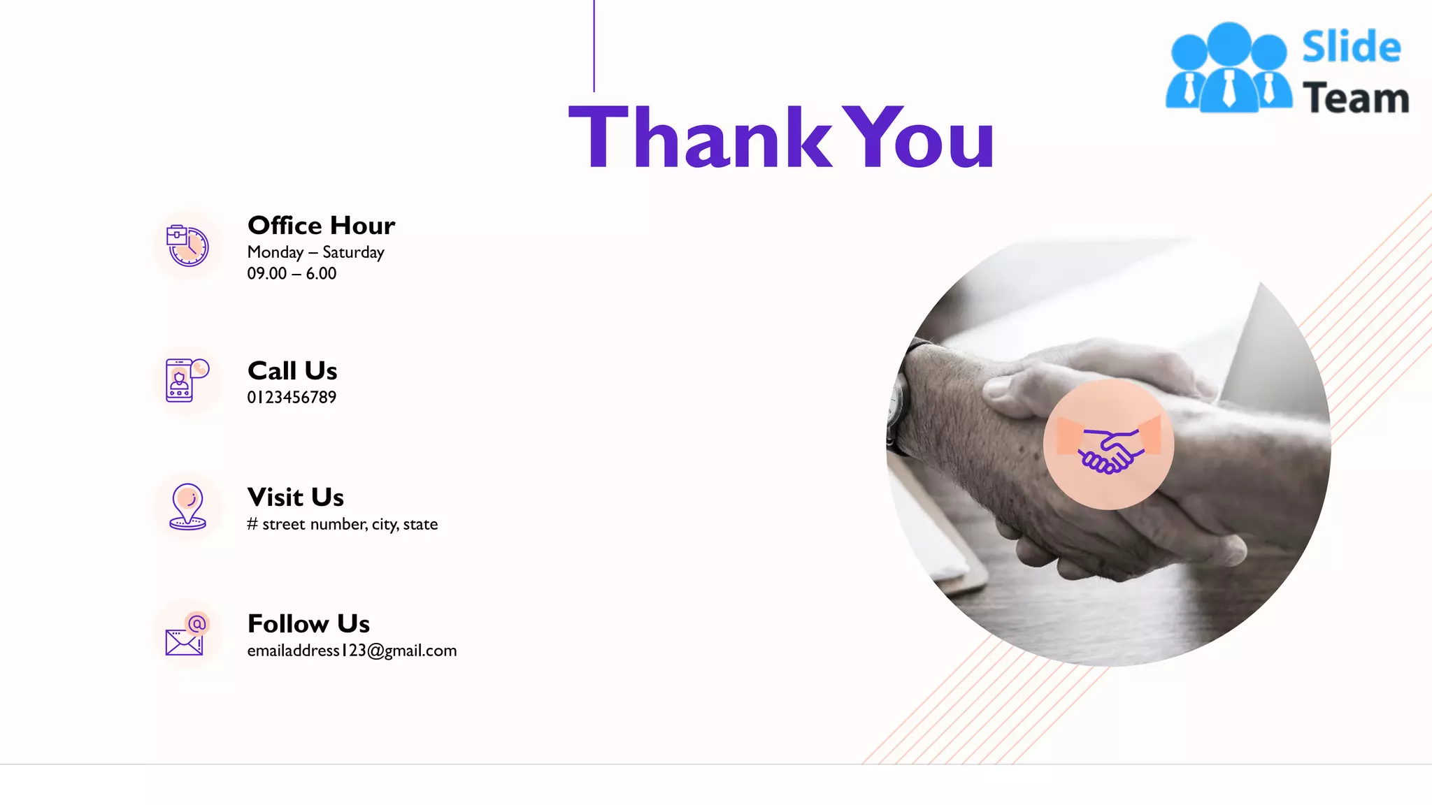 ThankYou
66
Office Hour
Monday – Saturday
09.00 – 6.00
Call Us
0123456789
Visit Us
# street number, city, state
Follow Us
emailaddress123@gmail.com
 