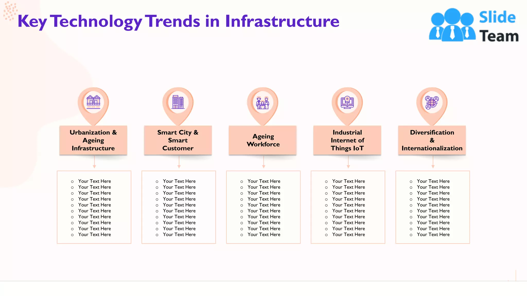 7
KeyTechnologyTrends in Infrastructure
Urbanization &
Ageing
Infrastructure
o Your Text Here
o Your Text Here
o Your Text Here
o Your Text Here
o Your Text Here
o Your Text Here
o Your Text Here
o Your Text Here
o Your Text Here
o Your Text Here
Smart City &
Smart
Customer
o Your Text Here
o Your Text Here
o Your Text Here
o Your Text Here
o Your Text Here
o Your Text Here
o Your Text Here
o Your Text Here
o Your Text Here
o Your Text Here
Ageing
Workforce
o Your Text Here
o Your Text Here
o Your Text Here
o Your Text Here
o Your Text Here
o Your Text Here
o Your Text Here
o Your Text Here
o Your Text Here
o Your Text Here
Industrial
Internet of
Things IoT
o Your Text Here
o Your Text Here
o Your Text Here
o Your Text Here
o Your Text Here
o Your Text Here
o Your Text Here
o Your Text Here
o Your Text Here
o Your Text Here
Diversification
&
Internationalization
o Your Text Here
o Your Text Here
o Your Text Here
o Your Text Here
o Your Text Here
o Your Text Here
o Your Text Here
o Your Text Here
o Your Text Here
o Your Text Here
This slide is 100% editable. Adapt it to your needs and capture your audience's attention.
 