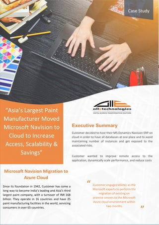 “Asia’s Largest Paint
Manufacturer Moved
Microsoft Navision to
Cloud to Increase
Access, Scalability &
Savings”
Case Study
Executive Summary
Customer decided to host their MS Dynamics Navision ERP on
cloud in order to have all databases at one place and to avoid
maintaining number of instances and get exposed to the
associated risks.
Customer wanted to improve remote access to the
application, dynamically scale performance, and reduce costs
Since its foundation in 1942, Customer has come a
long way to become India’s leading and Asia’s third
largest paint company, with a turnover of INR 168
billion. They operate in 16 countries and have 25
paint manufacturing facilities in the world, servicing
consumers in over 65 countries.
Microsoft Navision Migration to
Azure Cloud
“
”
Customer engaged Alletec as the
Microsoft experts to perform the
migration of existing on
premise servers to the Microsoft
Azure cloud environment within
two months
 