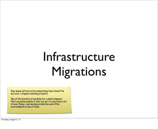 Infrastructure
Migrations
How many infrastructure migrations have I done? I’m
not sure. I stopped counting around 5.
One of the benefits of working for a small company
that’s growing quickly is that you get to experience a lot
of new things...and moving production and office
environments is one of them.

Thursday, August 2, 12

 