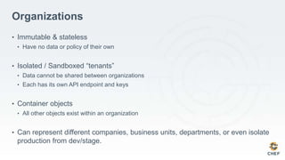 Organizations
• Immutable & stateless
• Have no data or policy of their own
• Isolated / Sandboxed “tenants”
• Data cannot be shared between organizations
• Each has its own API endpoint and keys
• Container objects
• All other objects exist within an organization
• Can represent different companies, business units, departments, or even isolate
production from dev/stage.
 