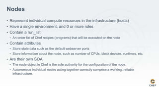 Nodes
• Represent individual compute resources in the infrastructure (hosts)
• Have a single environment, and 0 or more roles
• Contain a run_list
• An order list of Chef recipes (programs) that will be executed on the node
• Contain attributes
• Store state data such as the default webserver ports
• Store information about the node, such as number of CPUs, block devices, runtimes, etc.
• Are their own SOA
• The node object in Chef is the sole authority for the configuration of the node.
• Autonomous individual nodes acting together correctly comprise a working, reliable
infrastructure.
 