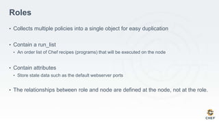 Roles
• Collects multiple policies into a single object for easy duplication
• Contain a run_list
• An order list of Chef recipes (programs) that will be executed on the node
• Contain attributes
• Store state data such as the default webserver ports
• The relationships between role and node are defined at the node, not at the role.
 
