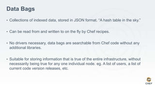 Data Bags
• Collections of indexed data, stored in JSON format. “A hash table in the sky.”
• Can be read from and written to on the fly by Chef recipes.
• No drivers necessary, data bags are searchable from Chef code without any
additional libraries.
• Suitable for storing information that is true of the entire infrastructure, without
necessarily being true for any one individual node. eg. A list of users, a list of
current code version releases, etc.
 