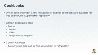 Cookbooks
• Unit of code sharing in Chef: Thousands of existing cookbooks are available for
free on the Chef Supermarket repository!
• Contain executable code
• Recipes
• Libraries
• LWRPs
• Configuration file templates
• Contain Attributes
• Typically default data, such as “Web servers listen on TCP port 80.”
 