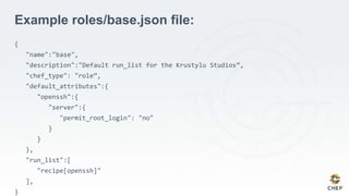 Example roles/base.json file:
{
"name":"base",
"description":"Default run_list for the Krustylu Studios”,
"chef_type": "role”,
"default_attributes":{
"openssh":{
"server":{
"permit_root_login": "no"
}
}
},
"run_list":[
"recipe[openssh]"
],
}
 