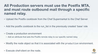 All Production servers must use the Postfix MTA,
and must route outbound mail through a specific
named relay.
• Upload the Postfix cookbook from the Chef Supermarket to the Chef Server
• Add the postfix cookbook to the run_list in the previously created ‘base’ role
• Create a production environment
• Add an attribute that sets the Postfix remote relay to our specific named relay
• Modify the node object so that it is associated with the production environment.
• Execute chef-client on the node.
 