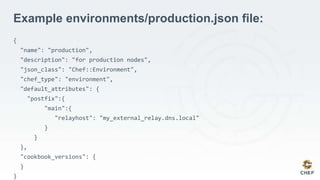 Example environments/production.json file:
{
"name": "production",
"description": "for production nodes",
"json_class": "Chef::Environment",
"chef_type": "environment",
"default_attributes": {
"postfix":{
"main":{
"relayhost": "my_external_relay.dns.local"
}
}
},
"cookbook_versions": {
}
}
 