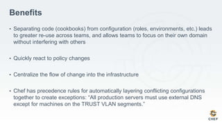 Benefits
• Separating code (cookbooks) from configuration (roles, environments, etc.) leads
to greater re-use across teams, and allows teams to focus on their own domain
without interfering with others
• Quickly react to policy changes
• Centralize the flow of change into the infrastructure
• Chef has precedence rules for automatically layering conflicting configurations
together to create exceptions: “All production servers must use external DNS
except for machines on the TRUST VLAN segments.”
 