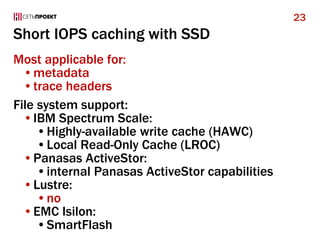 Short IOPS caching with SSD
Most applicable for:
•metadata
•trace headers
File system support:
•IBM Spectrum Scale:
•Highly-available write cache (HAWC)
•Local Read-Only Cache (LROC)
•Panasas ActiveStor:
•internal Panasas ActiveStor capabilities
•Lustre:
•no
•EMC Isilon:
•SmartFlash
23
 